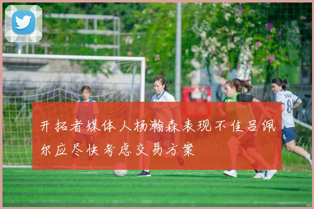开拓者媒体人杨瀚森表现不佳吕佩尔应尽快考虑交易方案