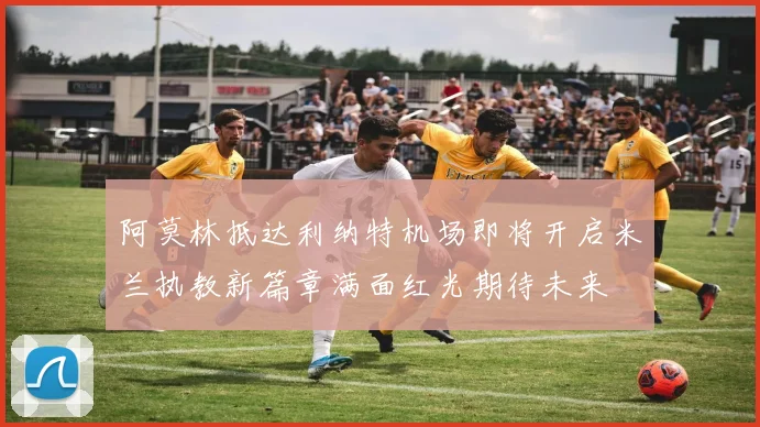 阿莫林抵达利纳特机场即将开启米兰执教新篇章满面红光期待未来
