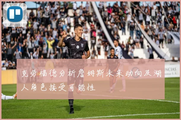 克劳福德分析詹姆斯未来动向及湖人角色接受可能性
