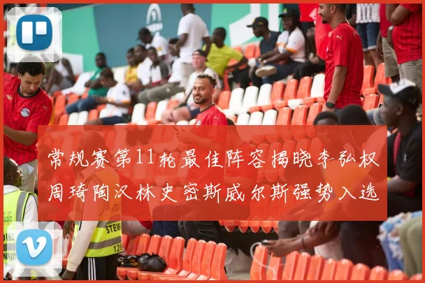 常规赛第11轮最佳阵容揭晓李弘权周琦陶汉林史密斯威尔斯强势入选