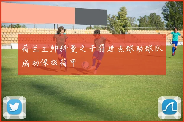 荷兰主帅科曼之子罚进点球助球队成功保级荷甲