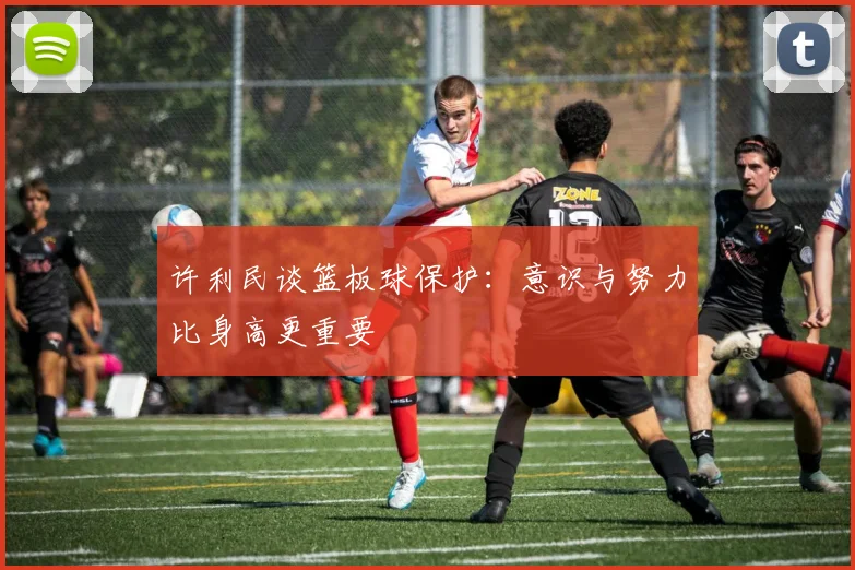 许利民谈篮板球保护：意识与努力比身高更重要