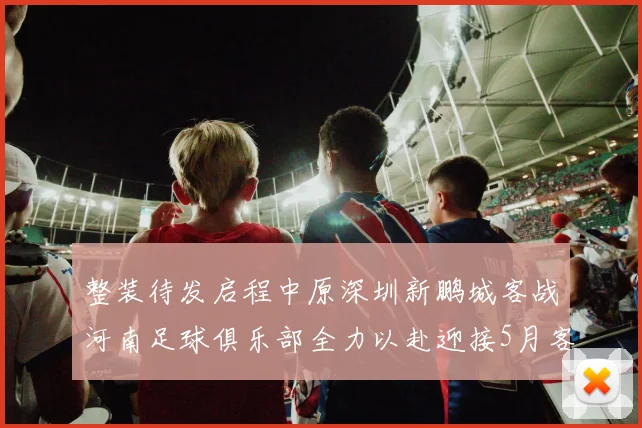 整装待发启程中原深圳新鹏城客战河南足球俱乐部全力以赴迎接5月客场挑战
