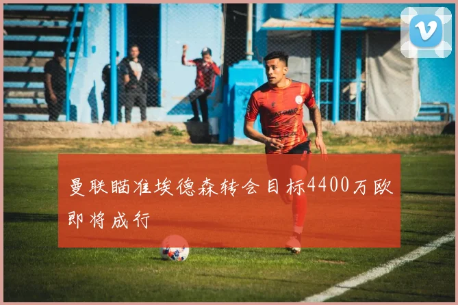 曼联瞄准埃德森转会目标4400万欧即将成行
