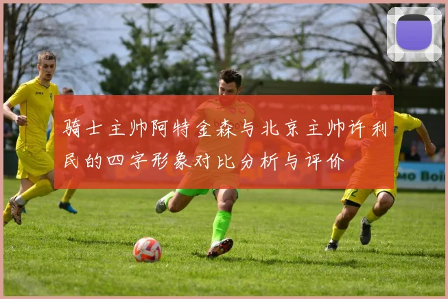 骑士主帅阿特金森与北京主帅许利民的四字形象对比分析与评价