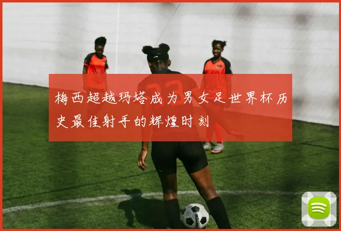 梅西超越玛塔成为男女足世界杯历史最佳射手的辉煌时刻