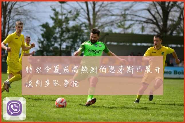 特尔今夏或离热刺伯恩茅斯已展开谈判多队争抢