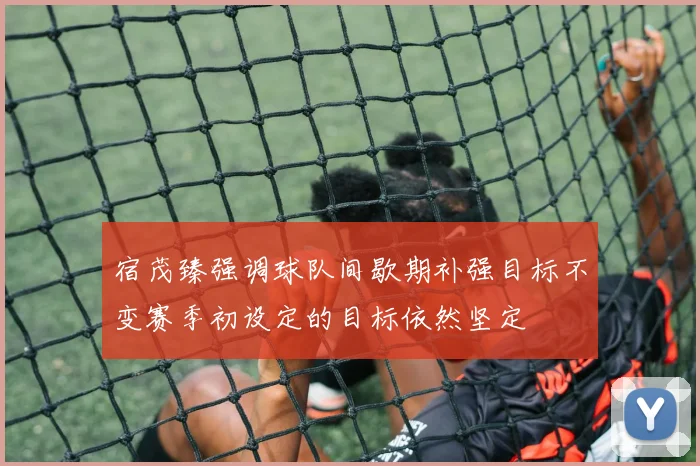 宿茂臻强调球队间歇期补强目标不变赛季初设定的目标依然坚定