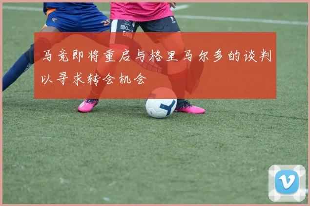 马竞即将重启与格里马尔多的谈判以寻求转会机会