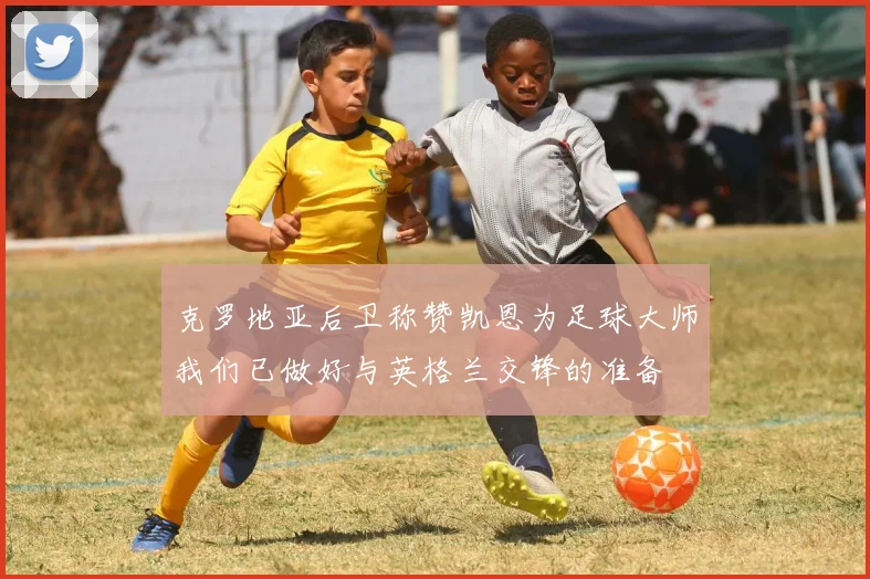 克罗地亚后卫称赞凯恩为足球大师我们已做好与英格兰交锋的准备