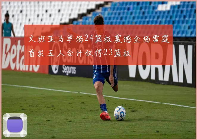 文班亚马单场24篮板震撼全场雷霆首发五人合计仅得23篮板