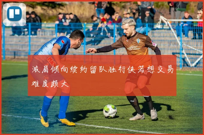 浓眉倾向续约留队独行侠若想交易难度颇大