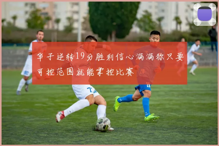 华子逆转19分胜利信心满满称只要可控范围就能掌控比赛