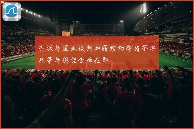 齐沃与国米谈判加薪续约即将签字孔蒂与德佬会面在即