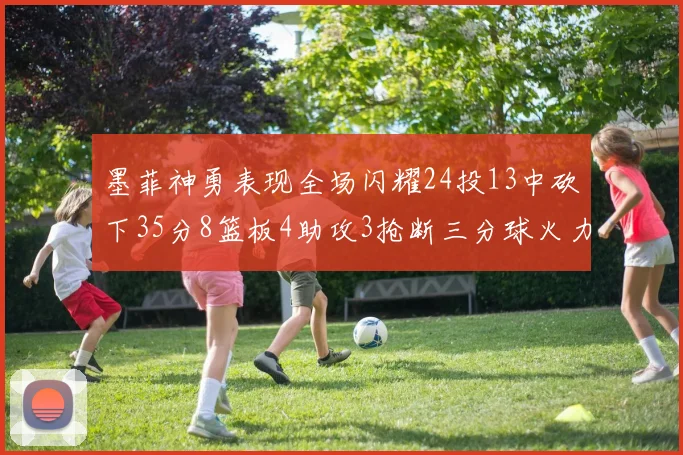 墨菲神勇表现全场闪耀24投13中砍下35分8篮板4助攻3抢断三分球火力全开