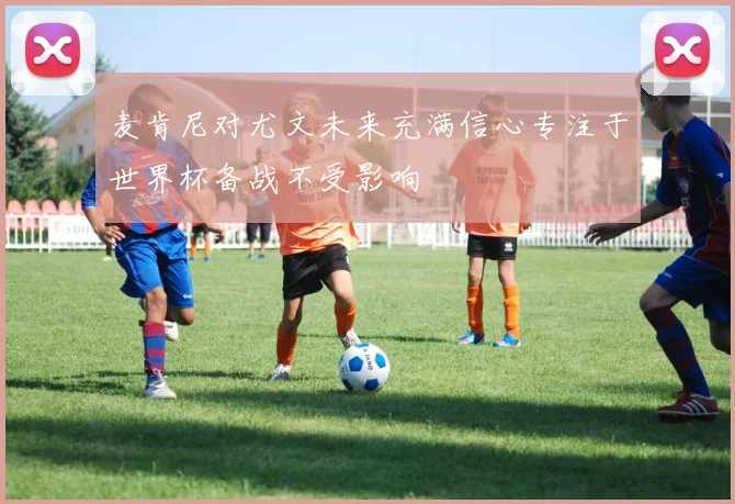 麦肯尼对尤文未来充满信心专注于世界杯备战不受影响