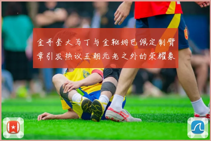 金手套大马丁与金靴姆巴佩定制臂章引发热议五朝元老之外的荣耀象征