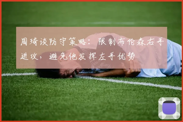 周琦谈防守策略：限制布伦森右手进攻，避免他发挥左手优势
