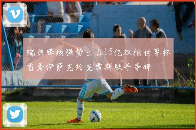 瑞典锋线强势出击15亿双枪世界杯首秀伊萨克约克雷斯联手争辉