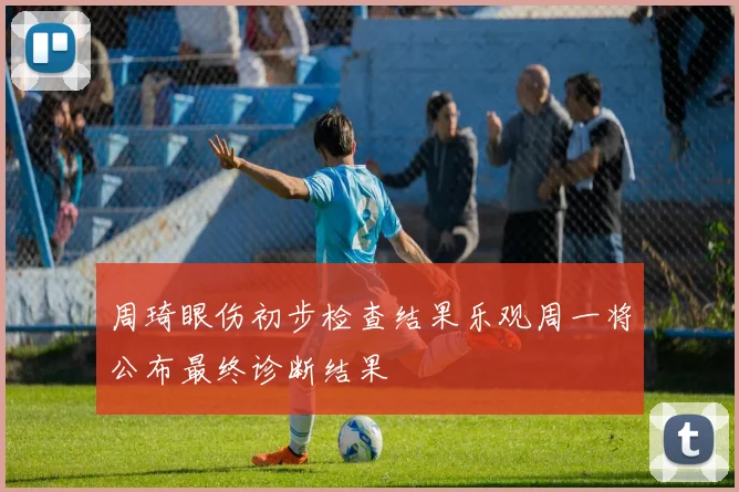 周琦眼伤初步检查结果乐观周一将公布最终诊断结果