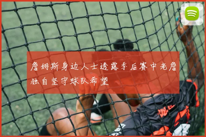 詹姆斯身边人士透露季后赛中老詹独自坚守球队希望