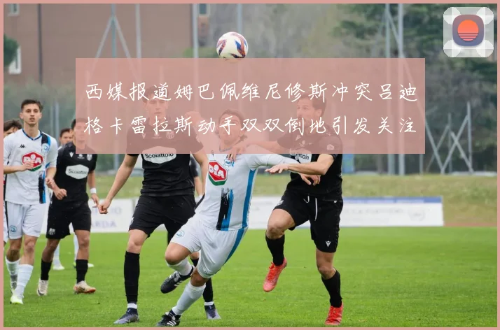 西媒报道姆巴佩维尼修斯冲突吕迪格卡雷拉斯动手双双倒地引发关注