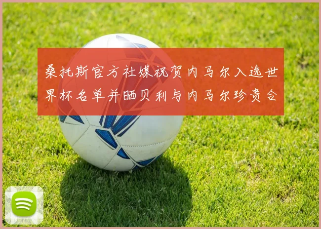 桑托斯官方社媒祝贺内马尔入选世界杯名单并晒贝利与内马尔珍贵合影