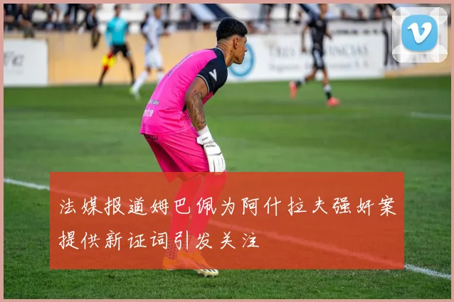 法媒报道姆巴佩为阿什拉夫强奸案提供新证词引发关注
